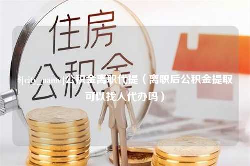 邓州公积金离职代提（离职后公积金提取可以找人代办吗）