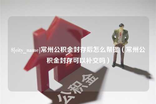 邓州常州公积金封存后怎么帮提（常州公积金封存可以补交吗）